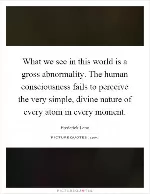 What we see in this world is a gross abnormality. The human consciousness fails to perceive the very simple, divine nature of every atom in every moment Picture Quote #1
