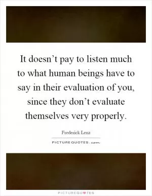 It doesn’t pay to listen much to what human beings have to say in their evaluation of you, since they don’t evaluate themselves very properly Picture Quote #1