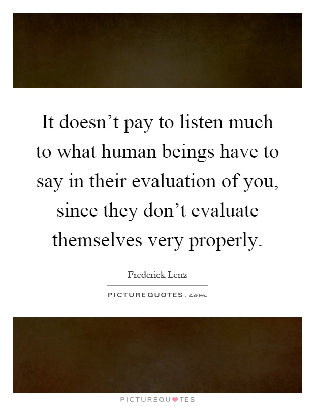 It doesn't pay to listen much to what human beings have to say in their evaluation of you, since they don't evaluate themselves very properly Picture Quote #1