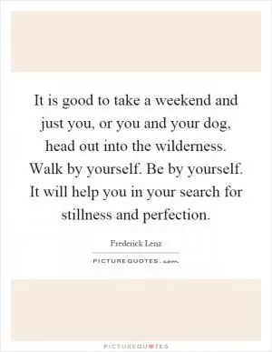 It is good to take a weekend and just you, or you and your dog, head out into the wilderness. Walk by yourself. Be by yourself. It will help you in your search for stillness and perfection Picture Quote #1