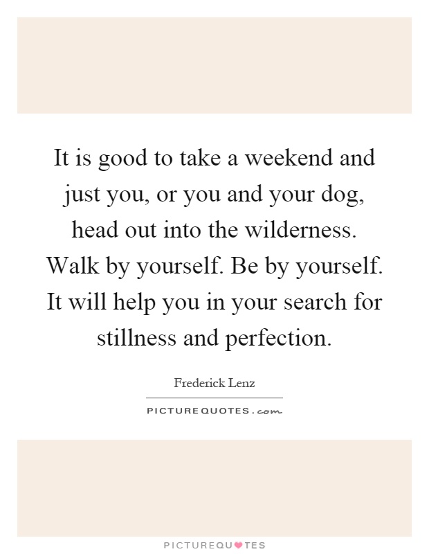 It is good to take a weekend and just you, or you and your dog, head out into the wilderness. Walk by yourself. Be by yourself. It will help you in your search for stillness and perfection Picture Quote #1