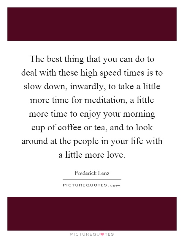 The best thing that you can do to deal with these high speed times is to slow down, inwardly, to take a little more time for meditation, a little more time to enjoy your morning cup of coffee or tea, and to look around at the people in your life with a little more love Picture Quote #1