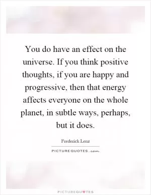 You do have an effect on the universe. If you think positive thoughts, if you are happy and progressive, then that energy affects everyone on the whole planet, in subtle ways, perhaps, but it does Picture Quote #1
