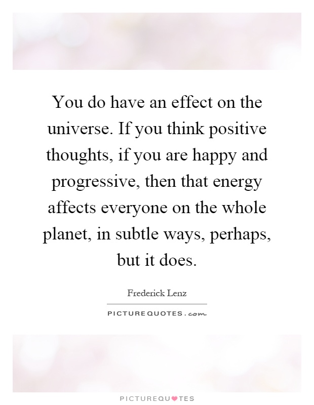 You do have an effect on the universe. If you think positive thoughts, if you are happy and progressive, then that energy affects everyone on the whole planet, in subtle ways, perhaps, but it does Picture Quote #1