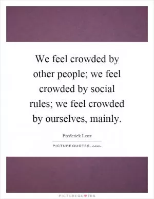 We feel crowded by other people; we feel crowded by social rules; we feel crowded by ourselves, mainly Picture Quote #1