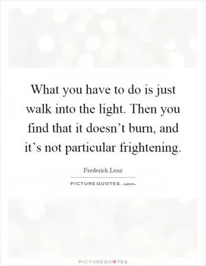What you have to do is just walk into the light. Then you find that it doesn’t burn, and it’s not particular frightening Picture Quote #1