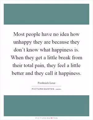 Most people have no idea how unhappy they are because they don’t know what happiness is. When they get a little break from their total pain, they feel a little better and they call it happiness Picture Quote #1
