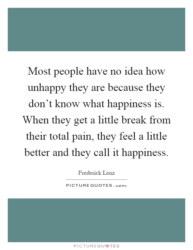 Most people have no idea how unhappy they are because they don't know what happiness is. When they get a little break from their total pain, they feel a little better and they call it happiness Picture Quote #1
