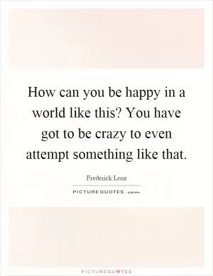 How can you be happy in a world like this? You have got to be crazy to even attempt something like that Picture Quote #1