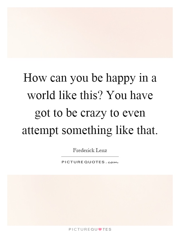 How can you be happy in a world like this? You have got to be crazy to even attempt something like that Picture Quote #1