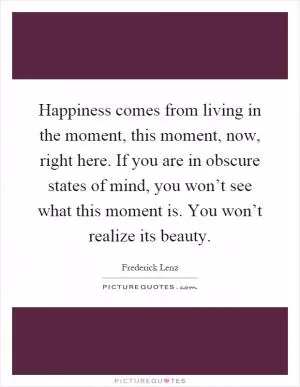 Happiness comes from living in the moment, this moment, now, right here. If you are in obscure states of mind, you won’t see what this moment is. You won’t realize its beauty Picture Quote #1