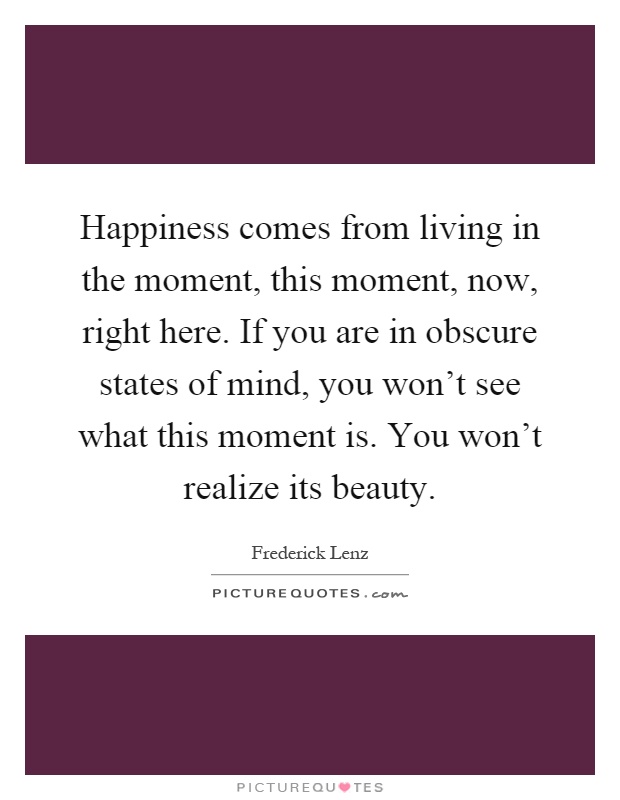 Happiness comes from living in the moment, this moment, now, right here. If you are in obscure states of mind, you won't see what this moment is. You won't realize its beauty Picture Quote #1