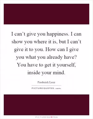 I can’t give you happiness. I can show you where it is, but I can’t give it to you. How can I give you what you already have? You have to get it yourself, inside your mind Picture Quote #1