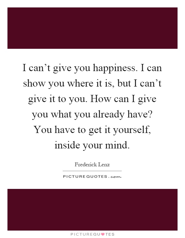 I can't give you happiness. I can show you where it is, but I can't give it to you. How can I give you what you already have? You have to get it yourself, inside your mind Picture Quote #1