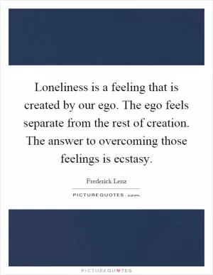 Loneliness is a feeling that is created by our ego. The ego feels separate from the rest of creation. The answer to overcoming those feelings is ecstasy Picture Quote #1