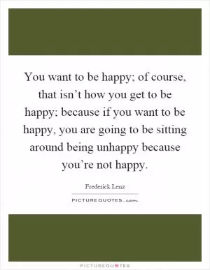 You want to be happy; of course, that isn’t how you get to be happy; because if you want to be happy, you are going to be sitting around being unhappy because you’re not happy Picture Quote #1