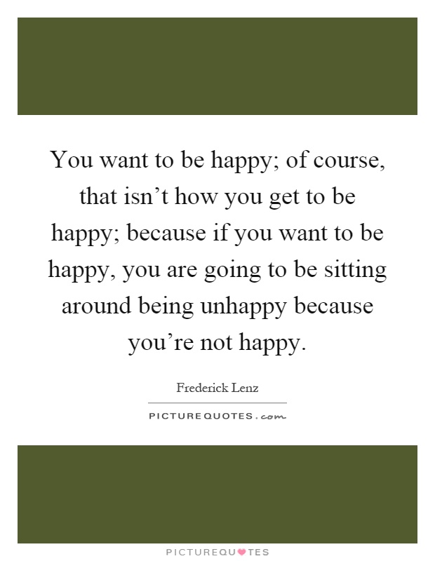 You want to be happy; of course, that isn't how you get to be happy; because if you want to be happy, you are going to be sitting around being unhappy because you're not happy Picture Quote #1