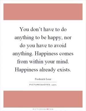You don’t have to do anything to be happy, nor do you have to avoid anything. Happiness comes from within your mind. Happiness already exists Picture Quote #1