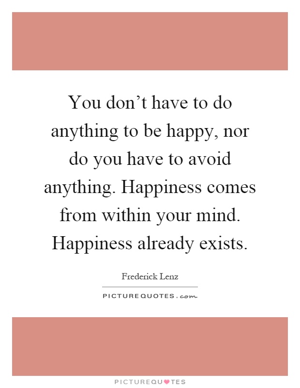 You don't have to do anything to be happy, nor do you have to avoid anything. Happiness comes from within your mind. Happiness already exists Picture Quote #1