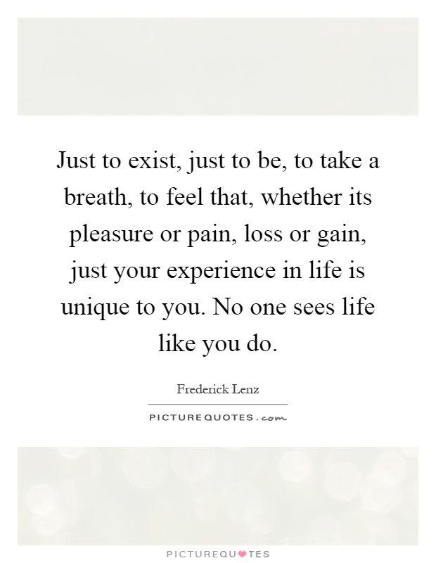 Just to exist, just to be, to take a breath, to feel that, whether its pleasure or pain, loss or gain, just your experience in life is unique to you. No one sees life like you do Picture Quote #1