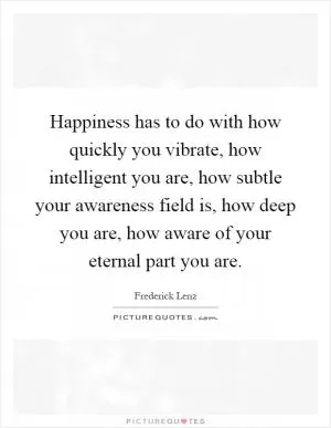 Happiness has to do with how quickly you vibrate, how intelligent you are, how subtle your awareness field is, how deep you are, how aware of your eternal part you are Picture Quote #1