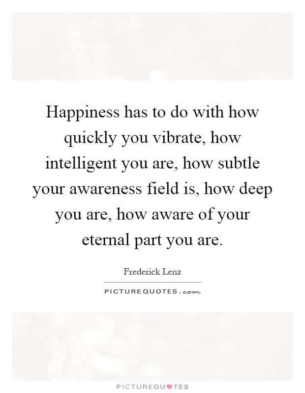 Happiness has to do with how quickly you vibrate, how intelligent you are, how subtle your awareness field is, how deep you are, how aware of your eternal part you are Picture Quote #1