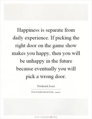 Happiness is separate from daily experience. If picking the right door on the game show makes you happy, then you will be unhappy in the future because eventually you will pick a wrong door Picture Quote #1