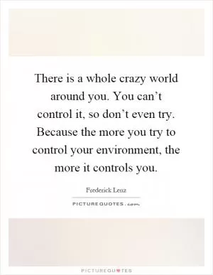 There is a whole crazy world around you. You can’t control it, so don’t even try. Because the more you try to control your environment, the more it controls you Picture Quote #1