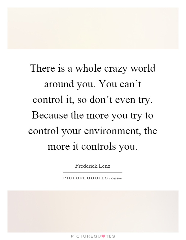 There is a whole crazy world around you. You can't control it, so don't even try. Because the more you try to control your environment, the more it controls you Picture Quote #1