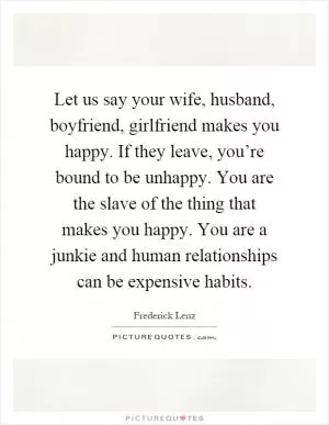 Let us say your wife, husband, boyfriend, girlfriend makes you happy. If they leave, you’re bound to be unhappy. You are the slave of the thing that makes you happy. You are a junkie and human relationships can be expensive habits Picture Quote #1