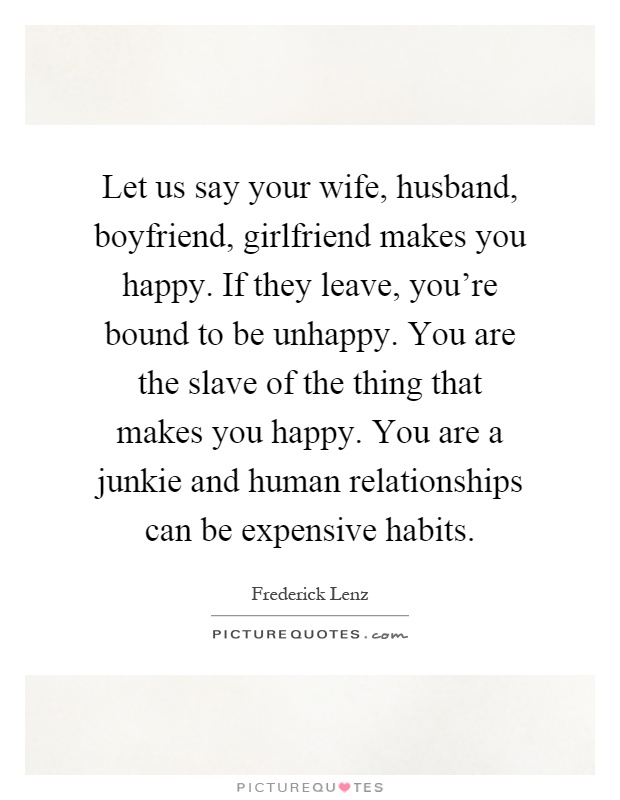 Let us say your wife, husband, boyfriend, girlfriend makes you happy. If they leave, you're bound to be unhappy. You are the slave of the thing that makes you happy. You are a junkie and human relationships can be expensive habits Picture Quote #1