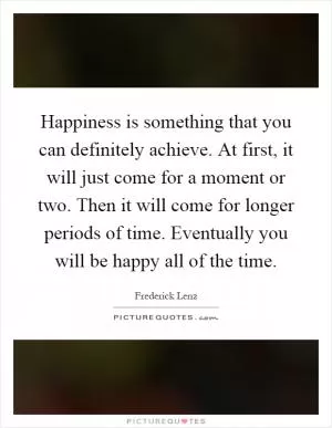 Happiness is something that you can definitely achieve. At first, it will just come for a moment or two. Then it will come for longer periods of time. Eventually you will be happy all of the time Picture Quote #1