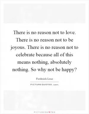 There is no reason not to love. There is no reason not to be joyous. There is no reason not to celebrate because all of this means nothing, absolutely nothing. So why not be happy? Picture Quote #1