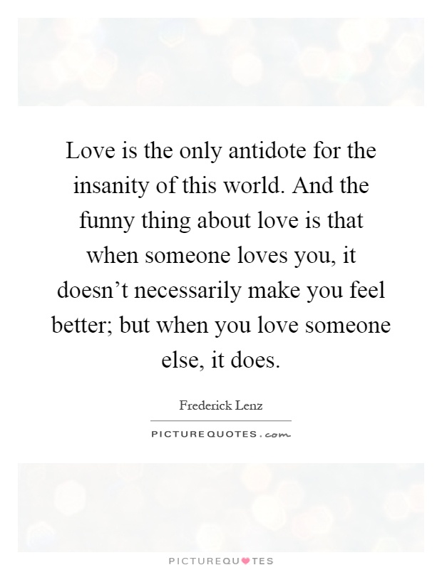 Love is the only antidote for the insanity of this world. And the funny thing about love is that when someone loves you, it doesn't necessarily make you feel better; but when you love someone else, it does Picture Quote #1