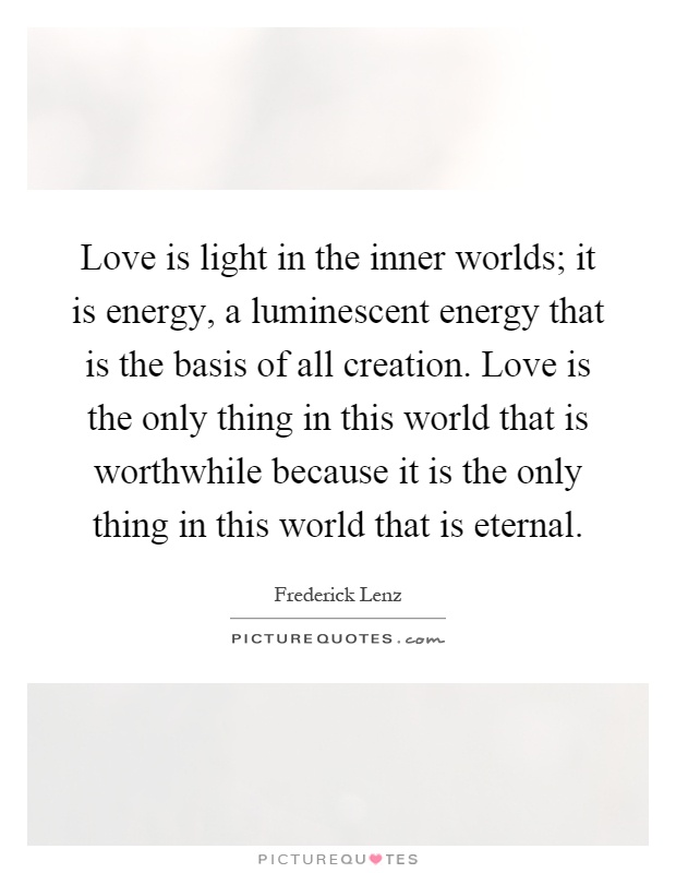 Love is light in the inner worlds; it is energy, a luminescent energy that is the basis of all creation. Love is the only thing in this world that is worthwhile because it is the only thing in this world that is eternal Picture Quote #1