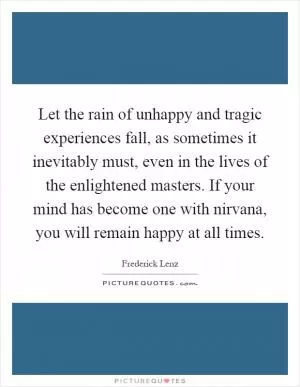 Let the rain of unhappy and tragic experiences fall, as sometimes it inevitably must, even in the lives of the enlightened masters. If your mind has become one with nirvana, you will remain happy at all times Picture Quote #1