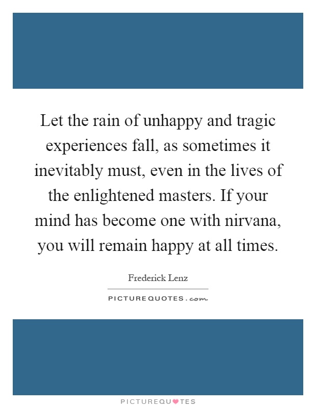 Let the rain of unhappy and tragic experiences fall, as sometimes it inevitably must, even in the lives of the enlightened masters. If your mind has become one with nirvana, you will remain happy at all times Picture Quote #1