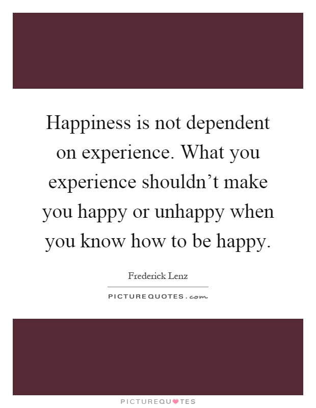 Happiness is not dependent on experience. What you experience shouldn't make you happy or unhappy when you know how to be happy Picture Quote #1