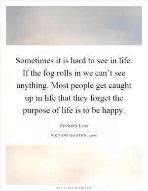 Sometimes it is hard to see in life. If the fog rolls in we can’t see anything. Most people get caught up in life that they forget the purpose of life is to be happy Picture Quote #1