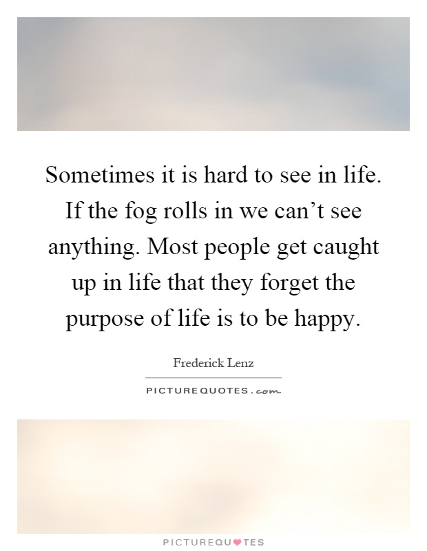 Sometimes it is hard to see in life. If the fog rolls in we can't see anything. Most people get caught up in life that they forget the purpose of life is to be happy Picture Quote #1