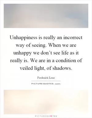 Unhappiness is really an incorrect way of seeing. When we are unhappy we don’t see life as it really is. We are in a condition of veiled light, of shadows Picture Quote #1