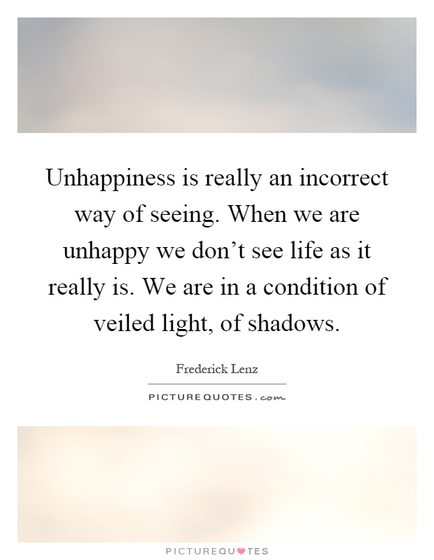Unhappiness is really an incorrect way of seeing. When we are unhappy we don't see life as it really is. We are in a condition of veiled light, of shadows Picture Quote #1