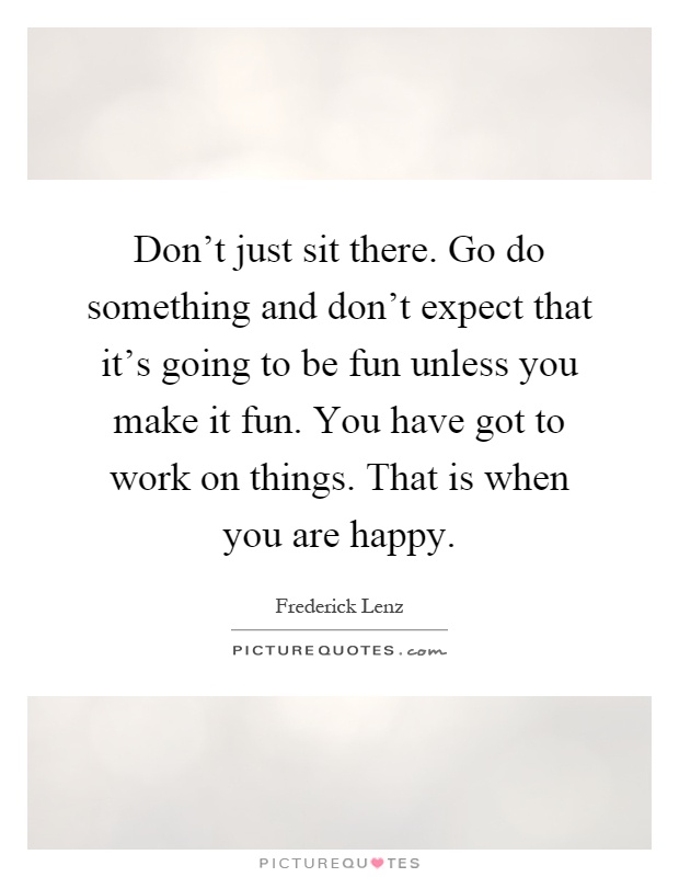 Don't just sit there. Go do something and don't expect that it's going to be fun unless you make it fun. You have got to work on things. That is when you are happy Picture Quote #1