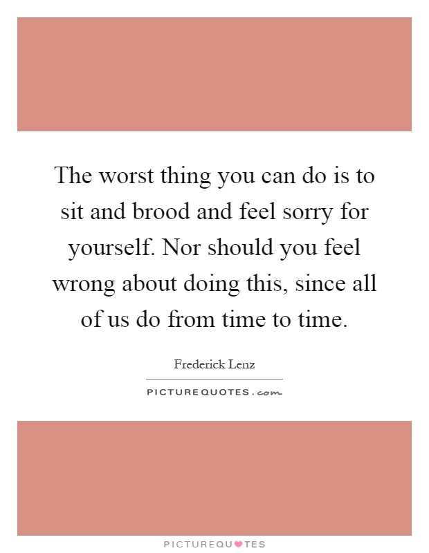 The worst thing you can do is to sit and brood and feel sorry for yourself. Nor should you feel wrong about doing this, since all of us do from time to time Picture Quote #1