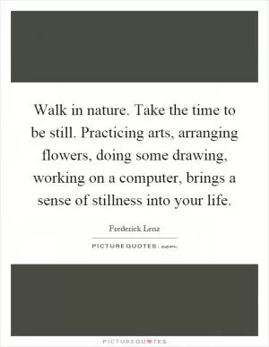 Walk in nature. Take the time to be still. Practicing arts, arranging flowers, doing some drawing, working on a computer, brings a sense of stillness into your life Picture Quote #1