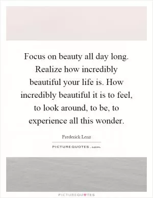 Focus on beauty all day long. Realize how incredibly beautiful your life is. How incredibly beautiful it is to feel, to look around, to be, to experience all this wonder Picture Quote #1