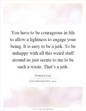 You have to be courageous in life to allow a lightness to engage your being. It is easy to be a jerk. To be unhappy with all this weird stuff around us just seems to me to be such a waste. That’s a jerk Picture Quote #1