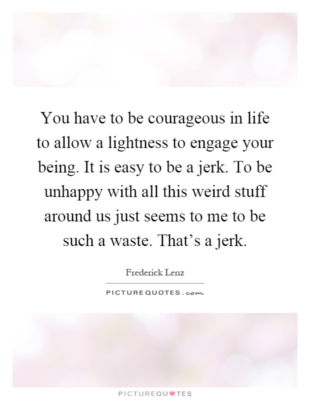 You have to be courageous in life to allow a lightness to engage your being. It is easy to be a jerk. To be unhappy with all this weird stuff around us just seems to me to be such a waste. That's a jerk Picture Quote #1