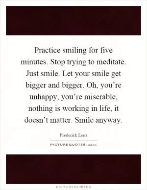 Practice smiling for five minutes. Stop trying to meditate. Just smile. Let your smile get bigger and bigger. Oh, you’re unhappy, you’re miserable, nothing is working in life, it doesn’t matter. Smile anyway Picture Quote #1