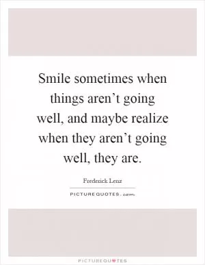 Smile sometimes when things aren’t going well, and maybe realize when they aren’t going well, they are Picture Quote #1